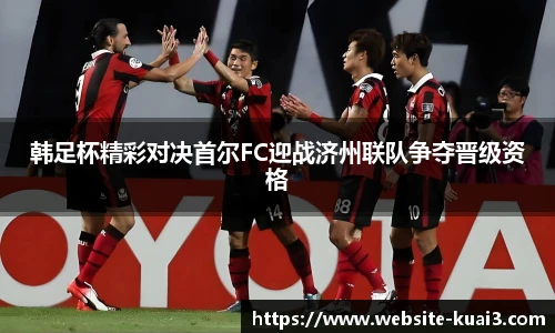 韩足杯精彩对决首尔FC迎战济州联队争夺晋级资格