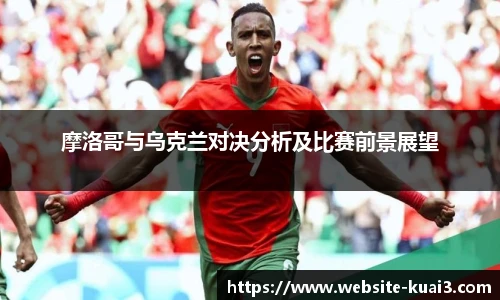 摩洛哥与乌克兰对决分析及比赛前景展望