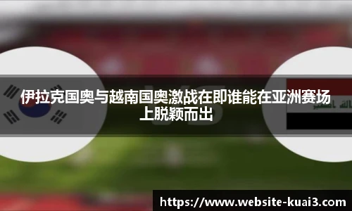 伊拉克国奥与越南国奥激战在即谁能在亚洲赛场上脱颖而出